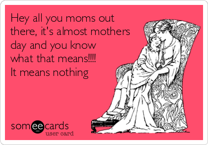 Hey all you moms out
there, it's almost mothers
day and you know
what that means!!!!
It means nothing