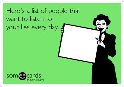 Here's a list of people that
want to listen to 
your lies every day.