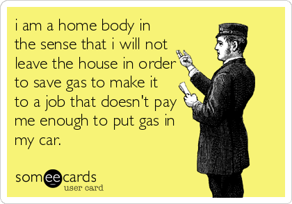 i am a home body in
the sense that i will not 
leave the house in order
to save gas to make it 
to a job that doesn't pay 
me enough to put gas in
my car.