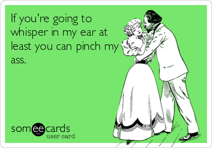 If you're going to
whisper in my ear at
least you can pinch my
ass.