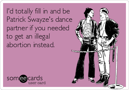 I'd totally fill in and be
Patrick Swayze's dance
partner if you needed
to get an illegal
abortion instead.