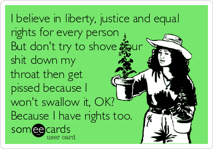 I believe in liberty, justice and equal
rights for every person
But don't try to shove your
shit down my
throat then get
pissed because I
won't swallow it, OK?
Because I have rights too.