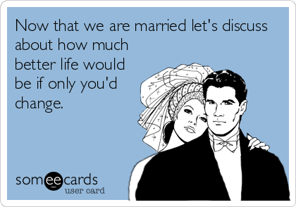 Now that we are married let's discuss
about how much
better life would
be if only you'd
change.