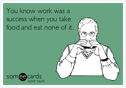 You know work was a
success when you take
food and eat none of it.