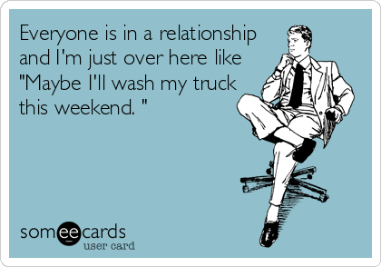 Everyone is in a relationship
and I'm just over here like
"Maybe I'll wash my truck
this weekend. "