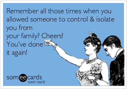 Remember all those times when you
allowed someone to control & isolate
you from
your family? Cheers!
You've done  
it again!