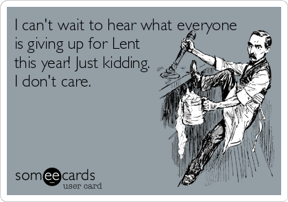 I can't wait to hear what everyone
is giving up for Lent
this year! Just kidding.
I don't care.