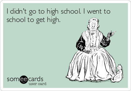 I didn't go to high school. I went to
school to get high.