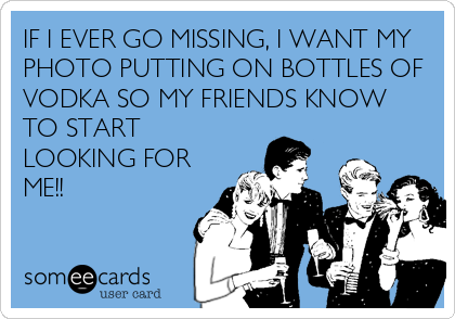 IF I EVER GO MISSING, I WANT MY
PHOTO PUTTING ON BOTTLES OF
VODKA SO MY FRIENDS KNOW
TO START
LOOKING FOR
ME!!