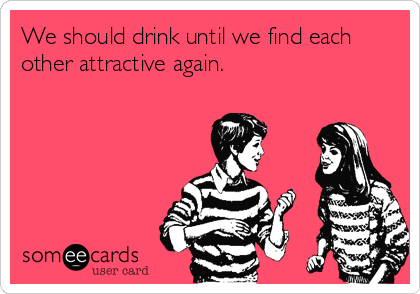 We should drink until we find each
other attractive again.