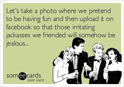 Let's take a photo where we pretend
to be having fun and then upload it on
facebook so that those irritating
jackasses we friended will somehow be
jealous...