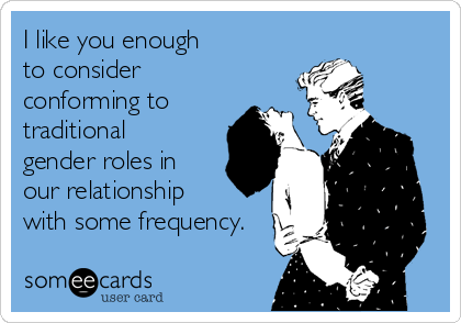 I like you enough  
to consider
conforming to
traditional
gender roles in 
our relationship 
with some frequency.