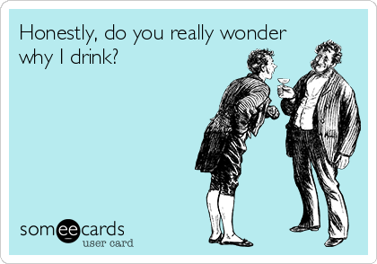 Honestly, do you really wonder
why I drink?