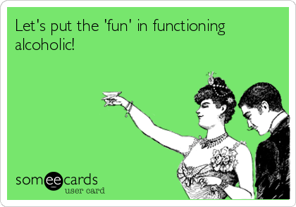 Let's put the 'fun' in functioning
alcoholic!
