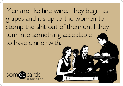 Men are like fine wine. They begin as
grapes and it's up to the women to
stomp the shit out of them until they
turn into something acceptable
to have dinner with.