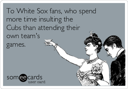 To White Sox fans, who spend 
more time insulting the
Cubs than attending their
own team's
games.