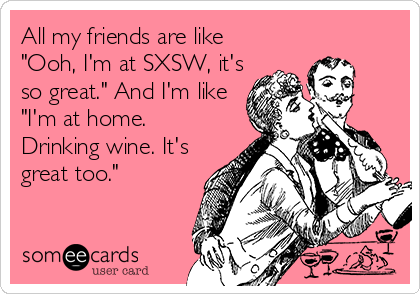 All my friends are like
"Ooh, I'm at SXSW, it's
so great." And I'm like
"I'm at home.
Drinking wine. It's
great too."