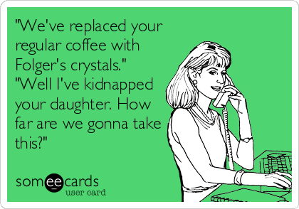 "We've replaced your
regular coffee with
Folger's crystals."
"Well I've kidnapped
your daughter. How
far are we gonna take
this?"