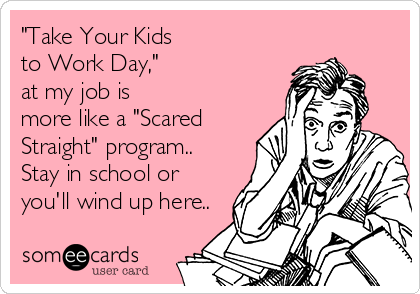 "Take Your Kids
to Work Day," 
at my job is
more like a "Scared 
Straight" program..
Stay in school or 
you'll wind up here..