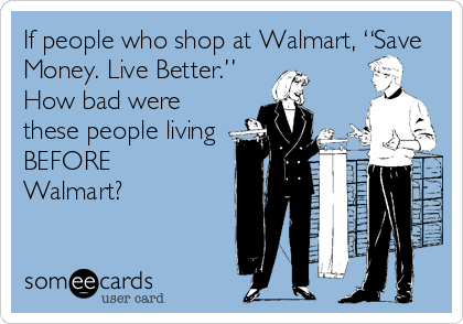 If people who shop at Walmart, “Save
Money. Live Better.”
How bad were
these people living
BEFORE
Walmart?