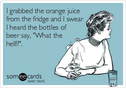 I grabbed the orange juice
from the fridge and I swear
I heard the bottles of
beer say, "What the
hell!?".