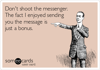 Don't shoot the messenger.
The fact I enjoyed sending 
you the message is
just a bonus.