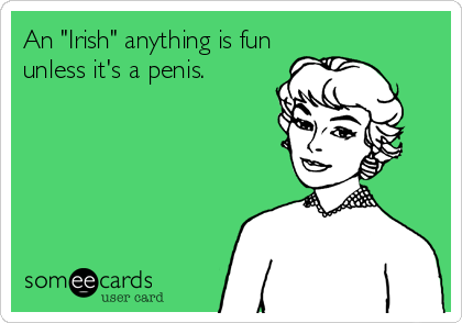 An "Irish" anything is fun
unless it's a penis.
