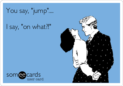 You say, "jump"....

I say, "on what?!"