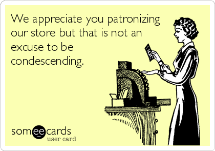 We appreciate you patronizing
our store but that is not an
excuse to be
condescending.