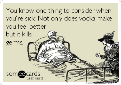 You know one thing to consider when
you're sick: Not only does vodka make
you feel better
but it kills
germs.
