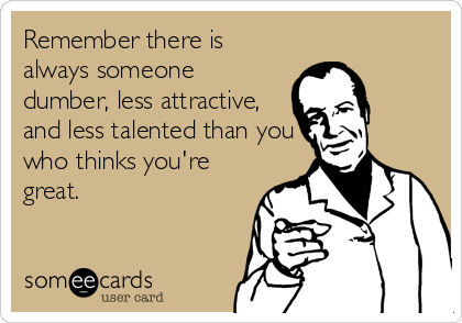 Remember there is
always someone
dumber, less attractive,
and less talented than you
who thinks you're
great.