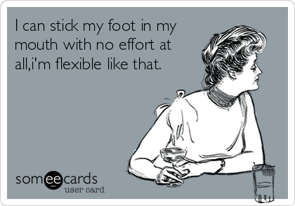 I can stick my foot in my
mouth with no effort at
all,i'm flexible like that.