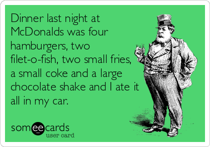 Dinner last night at
McDonalds was four
hamburgers, two
filet-o-fish, two small fries,
a small coke and a large
chocolate shake and I ate it
all in my car.