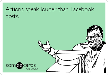 Actions speak louder than Facebook
posts.