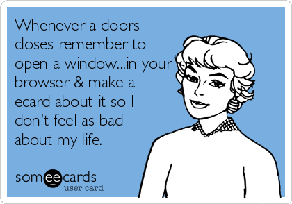 Whenever a doors
closes remember to
open a window...in your
browser & make a
ecard about it so I
don't feel as bad
about my life.