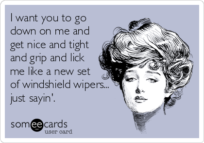 I want you to go
down on me and
get nice and tight
and grip and lick
me like a new set 
of windshield wipers...
just sayin'.