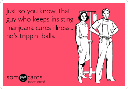 Just so you know, that
guy who keeps insisting
marijuana cures illness...
he's trippin' balls.