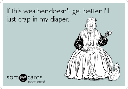 If this weather doesn't get better I'll
just crap in my diaper.