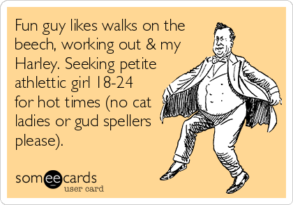 Fun guy likes walks on the 
beech, working out & my
Harley. Seeking petite
athlettic girl 18-24
for hot times (no cat
ladies or gud spellers
please).