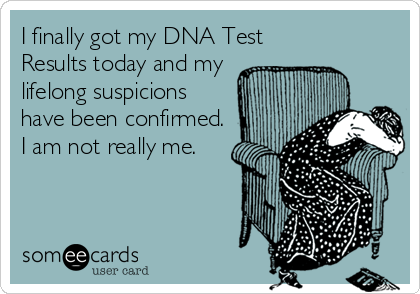 I finally got my DNA Test
Results today and my
lifelong suspicions
have been confirmed.
I am not really me.