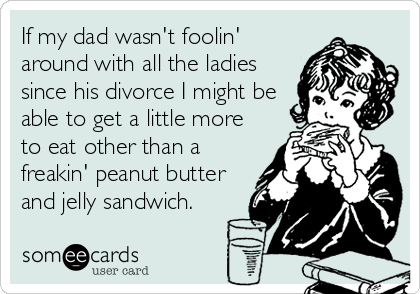 If my dad wasn't foolin'
around with all the ladies
since his divorce I might be
able to get a little more
to eat other than a
freakin' peanut butter
and jelly sandwich.