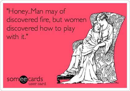 "Honey..Man may of
discovered fire, but women
discovered how to play
with it."