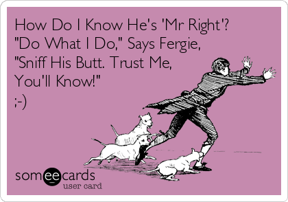 How Do I Know He's 'Mr Right'?
"Do What I Do," Says Fergie,
"Sniff His Butt. Trust Me, 
You'll Know!"
;-)
