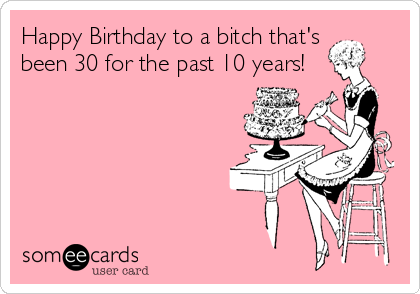 Happy Birthday to a bitch that's been 30 for the past 10 years ...