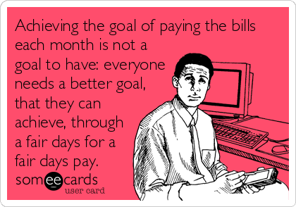 Achieving the goal of paying the bills
each month is not a
goal to have: everyone
needs a better goal,
that they can
achieve, through
a fair days for a
fair days pay.