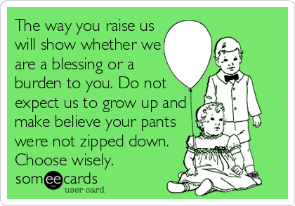 The way you raise us
will show whether we
are a blessing or a
burden to you. Do not
expect us to grow up and
make believe your pants
were not zipped down.
Choose wisely.