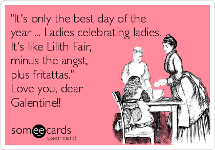 "It's only the best day of the
year ... Ladies celebrating ladies.
It's like Lilith Fair,
minus the angst,
plus fritattas."
Love you, dear
Galentine!!