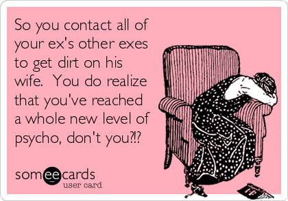 So you contact all of
your ex's other exes
to get dirt on his
wife.  You do realize
that you've reached
a whole new level of
psycho, don't you?!?