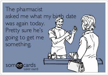 The pharmacist
asked me what my birth date
was again today.
Pretty sure he’s
going to get me
something.
