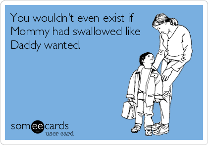 You wouldn't even exist if
Mommy had swallowed like
Daddy wanted.